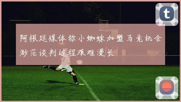 阿根廷媒体称小蜘蛛加盟马竞机会渺茫谈判过程艰难漫长