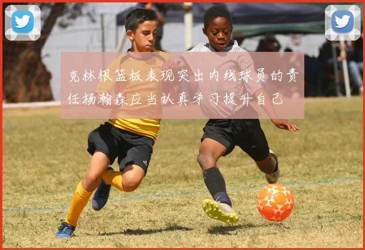 克林根篮板表现突出内线球员的责任杨瀚森应当认真学习提升自己