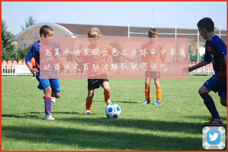 克莱半场表现出色三分球命中率高达百分之百助力球队取得领先