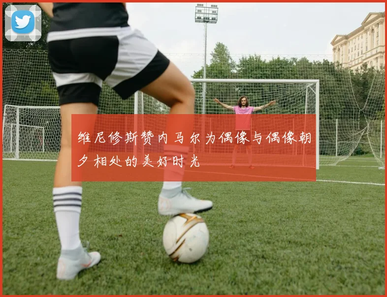 维尼修斯赞内马尔为偶像与偶像朝夕相处的美好时光