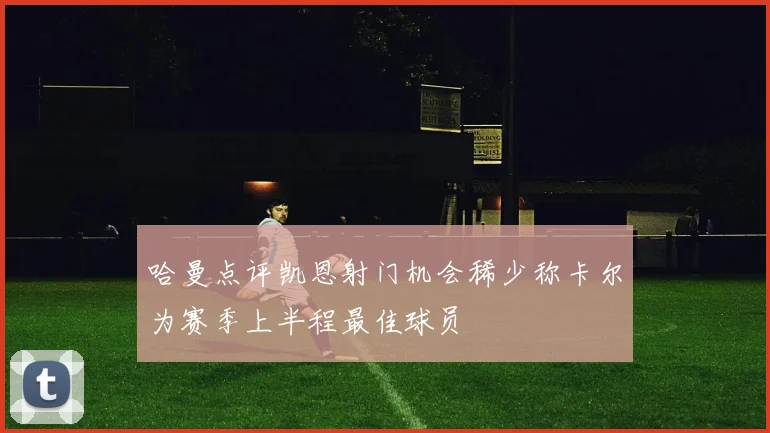 哈曼点评凯恩射门机会稀少称卡尔为赛季上半程最佳球员