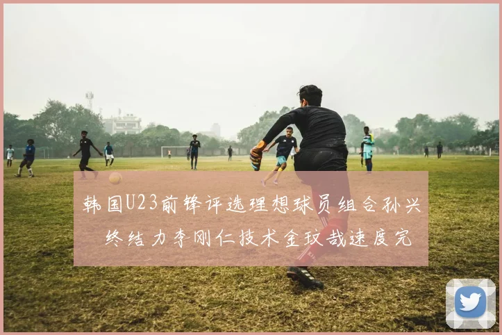 韩国U23前锋评选理想球员组合孙兴慜终结力李刚仁技术金玟哉速度完美融合
