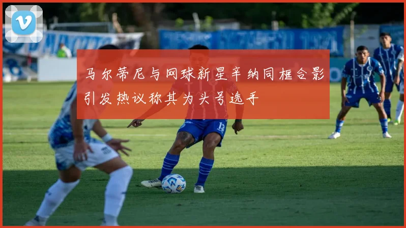 马尔蒂尼与网球新星辛纳同框合影引发热议称其为头号选手