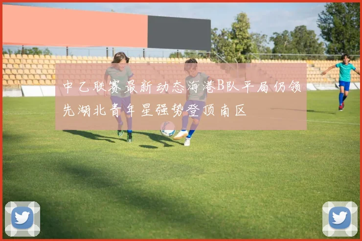 中乙联赛最新动态海港B队平局仍领先湖北青年星强势登顶南区