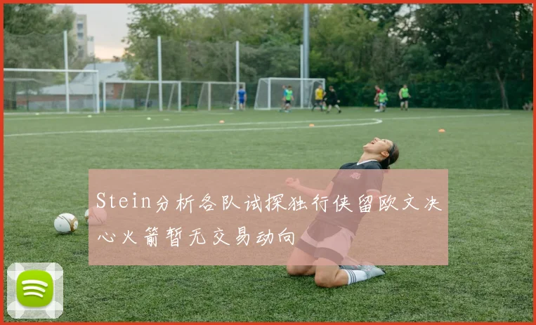 Stein分析各队试探独行侠留欧文决心火箭暂无交易动向