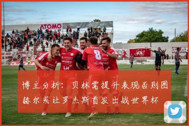 博主分析：贝林需提升表现否则图赫尔或让罗杰斯首发出战世界杯