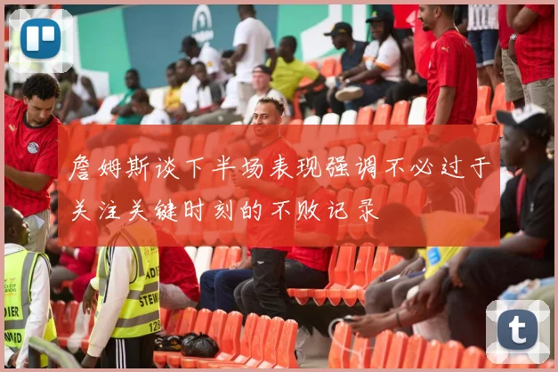詹姆斯谈下半场表现强调不必过于关注关键时刻的不败记录