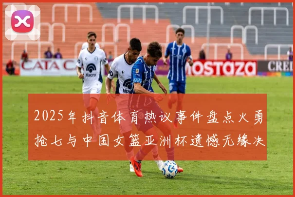 2025年抖音体育热议事件盘点火勇抢七与中国女篮亚洲杯遗憾无缘决赛