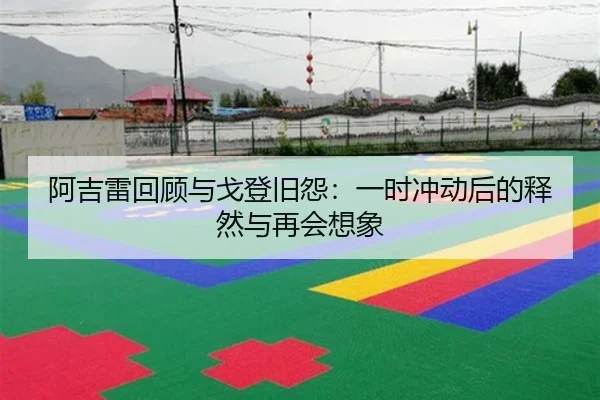 阿吉雷回顾与戈登旧怨:一时冲动后的释然与再会想象